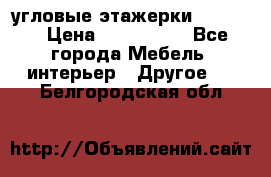 угловые этажерки700-1400 › Цена ­ 700-1400 - Все города Мебель, интерьер » Другое   . Белгородская обл.